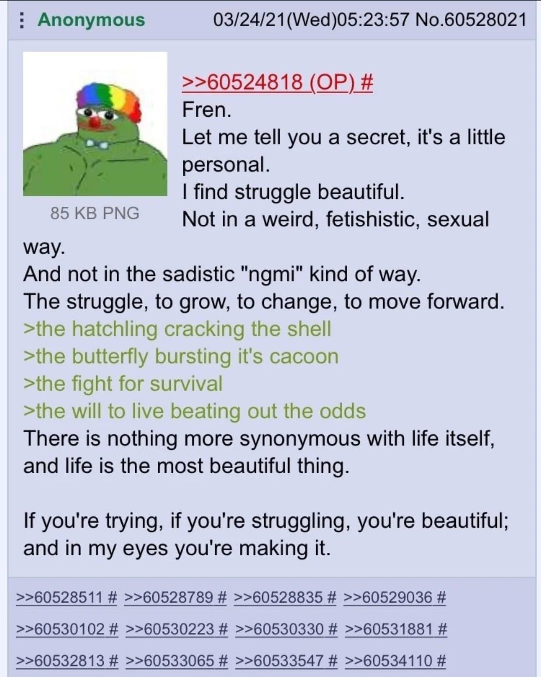 Fren, Deixe-me te contar um segredo, é algo um pouco pessoal. Eu acho a luta bonita. Não de uma forma estranha, fetichista, sexual. E não na forma sádica 'ngmi'. A luta é para crescer, para mudar, para seguir em frente. >o filhote rompendo a casca >a borboleta estourando o seu casulo >a luta pela sobrevivência >a vontade de viver vencendo as probab