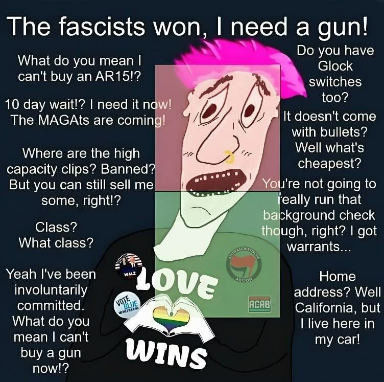 The fascists won, I need a gun! Do you have Glock switches too? What do you mean I can't buy an AR15!? 10 day wait?! I need it now! The MAGAtS are coming! Where are the high capacity clips? Banned? But you can still get some, right!? Class? What class? Yeah I've been involuntarily committed. What do you mean I can't buy a gun now?! Love wins. You'r
