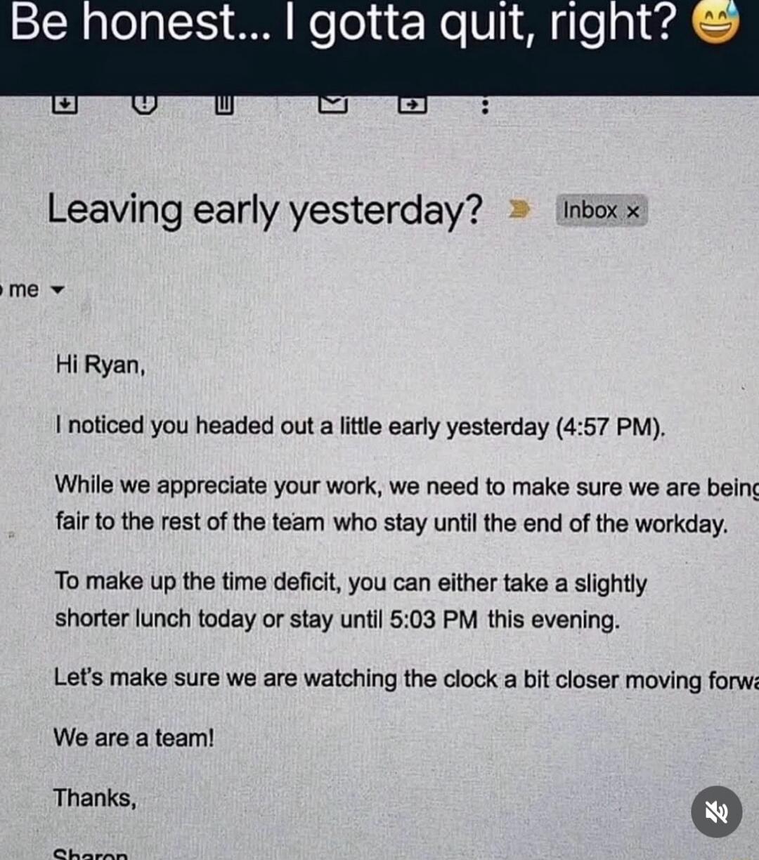 Hi Ryan,

I noticed you headed out a little early yesterday (4:57 PM).

While we appreciate your work, we need to make sure we are being fair to the rest of the team who stay until the end of the workday.

To make up the time deficit, you can either take a slightly shorter lunch today or stay until 5:03 PM this evening.

Let's make sure we are watc