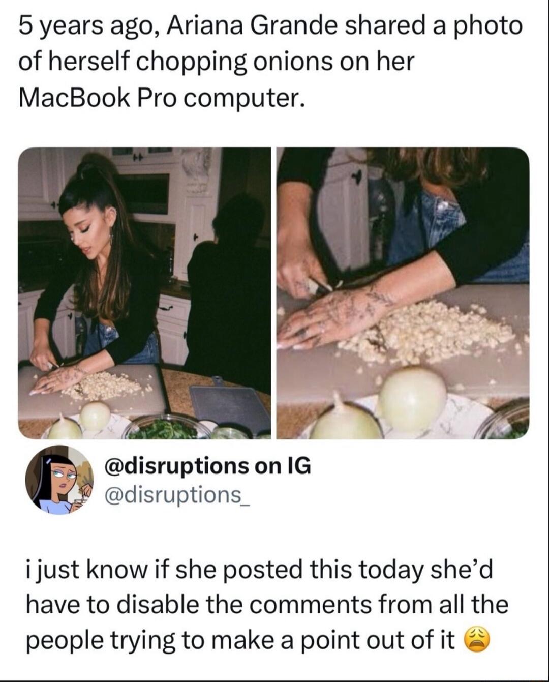 5 years ago, Ariana Grande shared a photo of herself chopping onions on her MacBook Pro computer.

@disruptions on IG
@disruptions_

i just know if she posted this today she'd have to disable the comments from all the people trying to make a point out of it 😩
