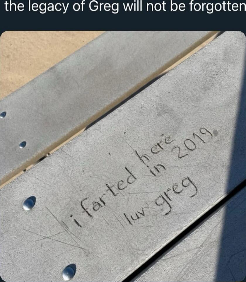 the legacy of Greg will not be forgotten
I farted here in 2019 luv greg