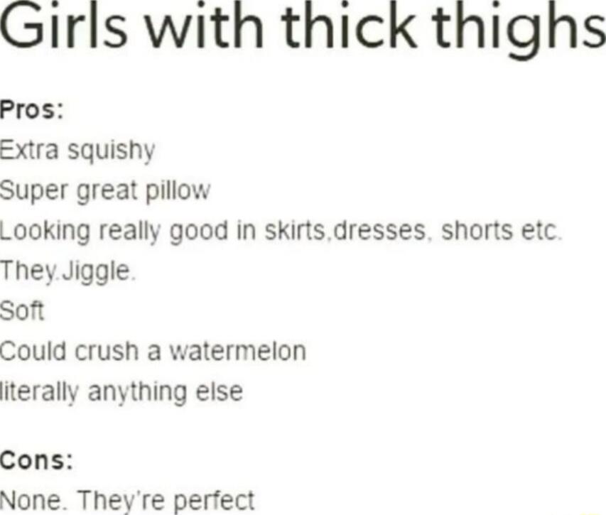 Girls with thick thighs
Pros:
Extra squishy
Super great pillow
Looking really good in skirts,dresses,shorts etc.
They.Jiggle.
Soft
Could crush a watermelon
literally anything else
Cons:
None. They're perfect