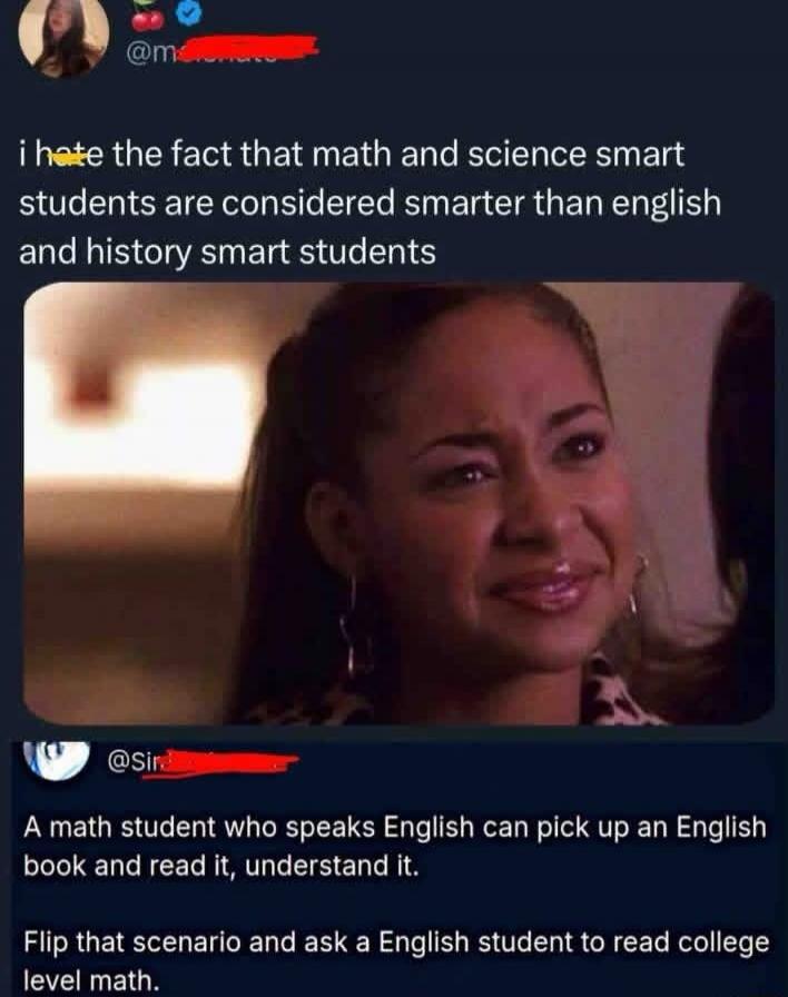 i hate the fact that math and science smart students are considered smarter than english and history smart students
A math student who speaks English can pick up an English book and read it, understand it. Flip that scenario and ask a English student to read college level math.
