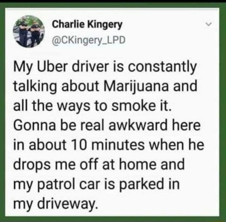 My Uber driver is constantly talking about Marijuana and all the ways to smoke it. Gonna be real awkward here in about 10 minutes when he drops me off at home and my patrol car is parked in my driveway.