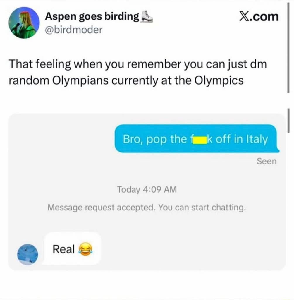 That feeling when you remember you can just dm random Olympians currently at the Olympics
Bro, pop the [flag] off in Italy
Real 😂