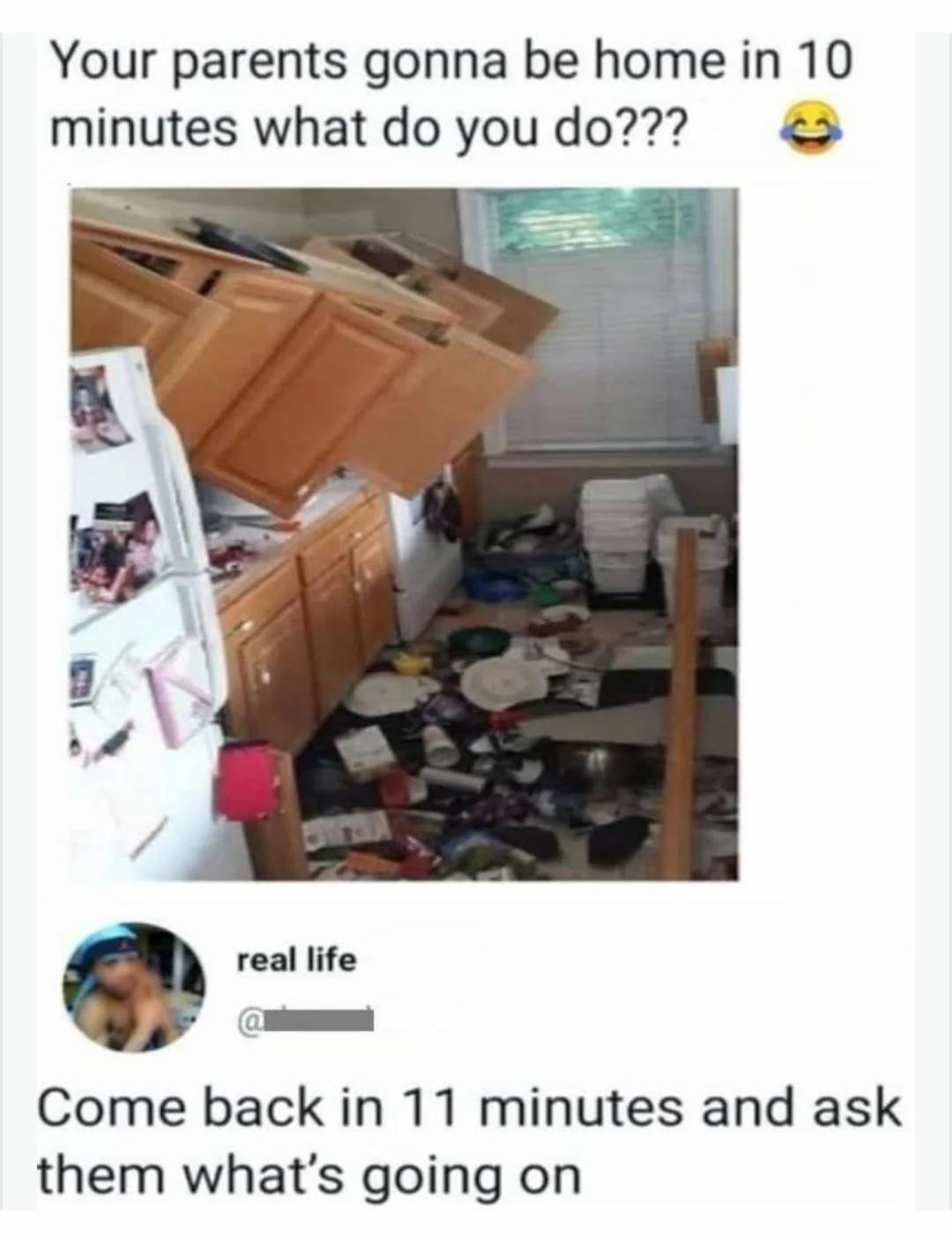 Your parents gonna be home in 10 minutes what do you do??? 😂

Come back in 11 minutes and ask them what’s going on