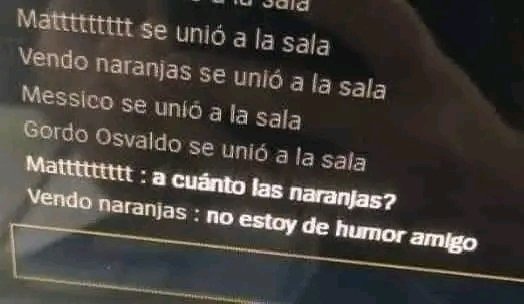 Matttttttt se unió a la sala
Vendo naranjas se unió a la sala
Messico se unió a la sala
Gordo osvaldo se unió a la sala
Mattttttttt: a cuánto las naranjas?
Vendo naranjas : no estoy de humor amigo