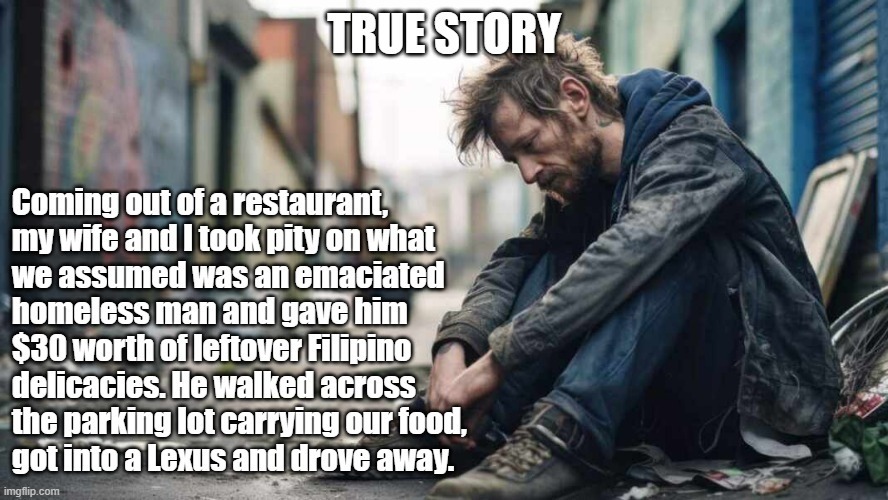 TRUE STORY  Coming out of a restaurant, my wife and I took pity on what we assumed was an emaciated homeless man and gave him $30 worth of leftover Filipino delicacies. He walked across the parking lot carrying our food, got into a Lexus and drove away.