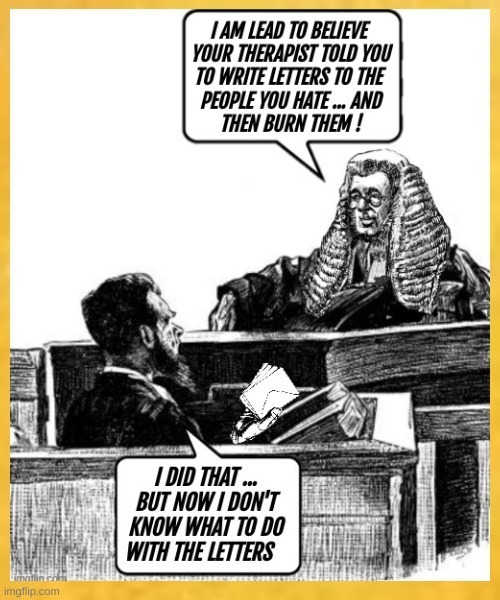 I AM LED TO BELIEVE YOUR THERAPIST TOLD YOU TO WRITE LETTERS TO THE PEOPLE YOU HATE ... AND BURN THEM!\nI DID THAT ... BUT NOW I DON'T KNOW WHAT TO DO WITH THE LETTERS