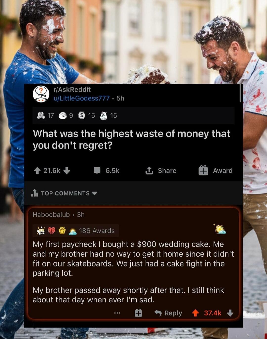 What was the highest waste of money that you don't regret?
My first paycheck I bought a $900 wedding cake. Me and my brother had no way to get it home since it didn’t fit on our skateboards. We just had a cake fight in the parking lot. My brother passed away shortly after that. I still think about that day when I’m sad.