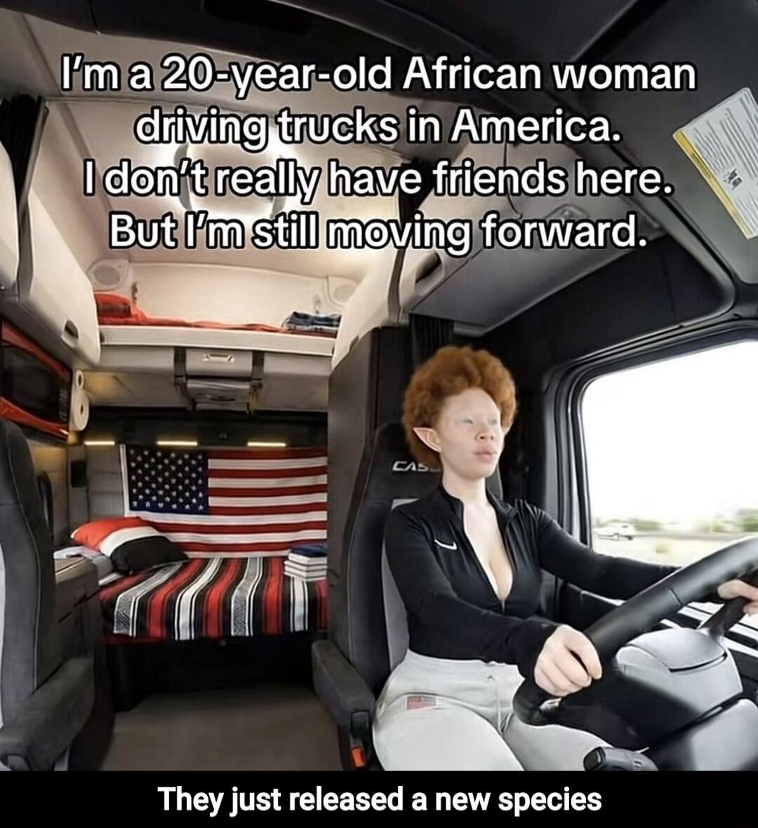 I'm a 20-year-old African woman driving trucks in America. I don't really have friends here. But I'm still moving forward. They just released a new species