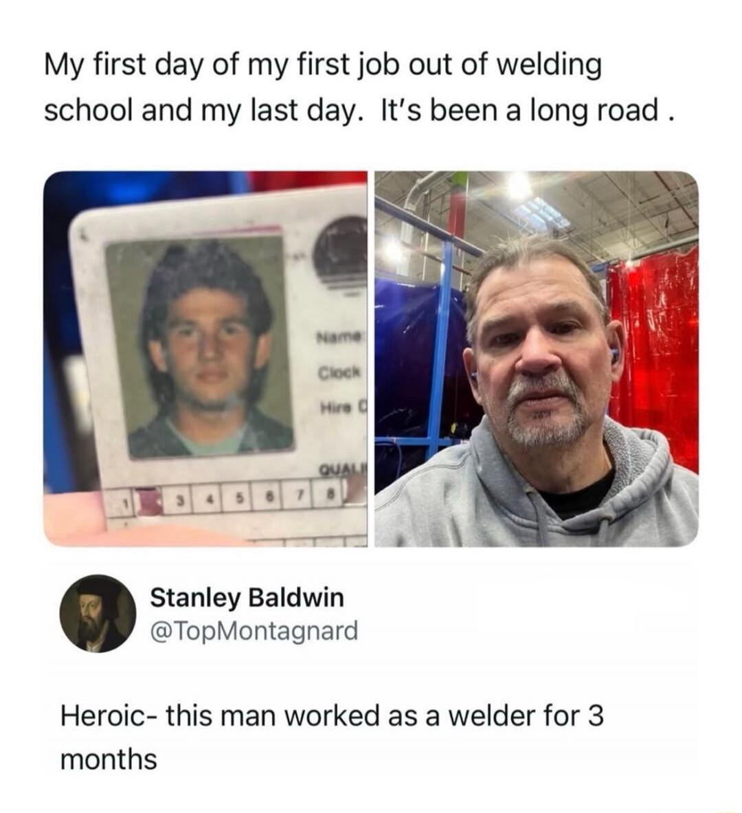 My first day of my first job out of welding school and my last day. It's been a long road .

[Two photos labeled as a before/after: a young man with an ID badge and an older man in a workshop] 

Stanley Baldwin @TopMontagnard
Heroic- this man worked as a welder for 3 months