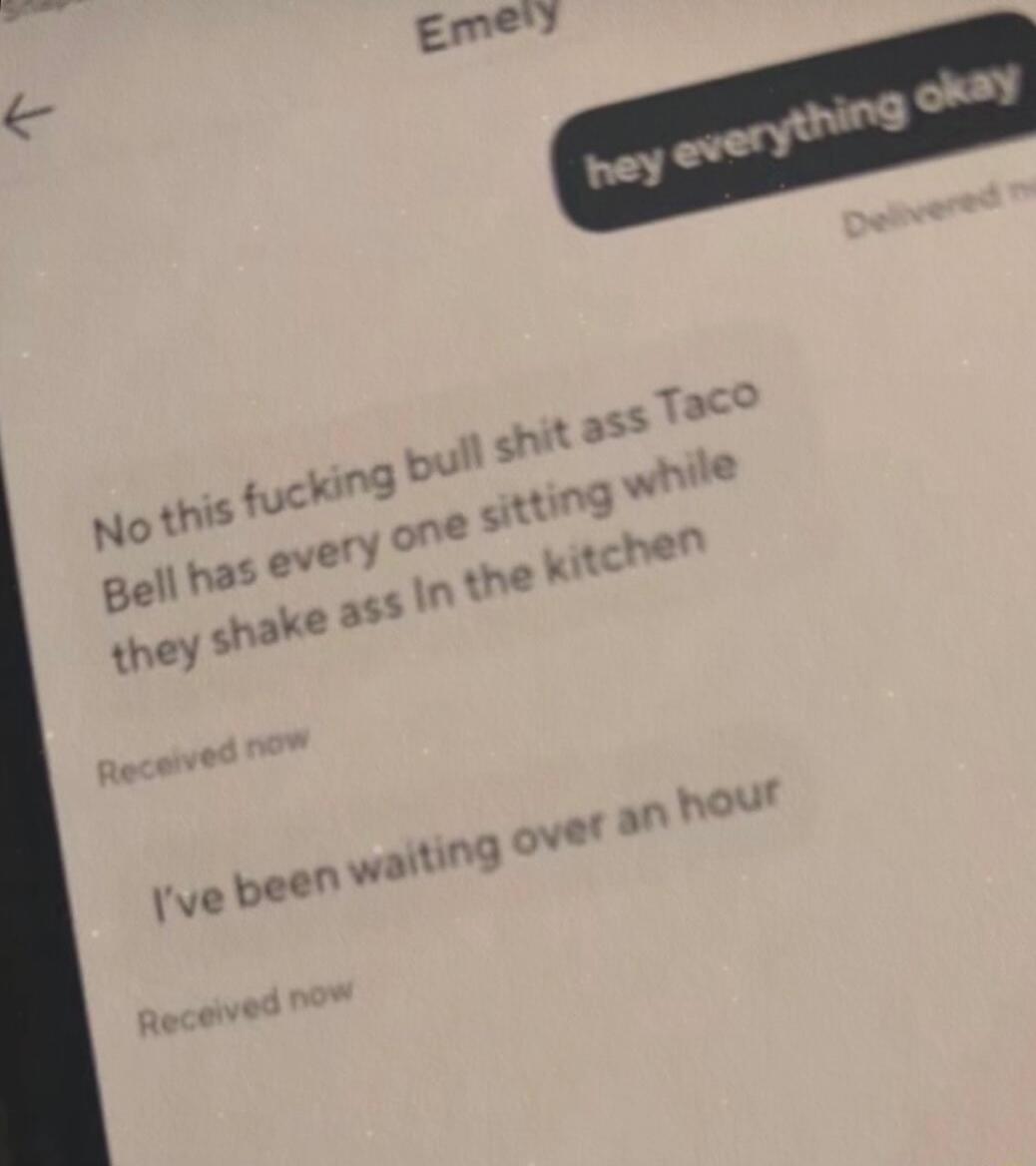 hey everything okay
Delivered now
No this fucking bull shit Taco Bell has every one sitting while they shake ass in the kitchen
I've been waiting over an hour
Received now