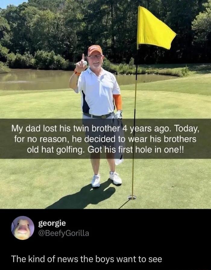 My dad lost his twin brother 4 years ago. Today, for no reason, he decided to wear his brothers old hat golfing. Got his first hole in one!! The kind of news the boys want to see
