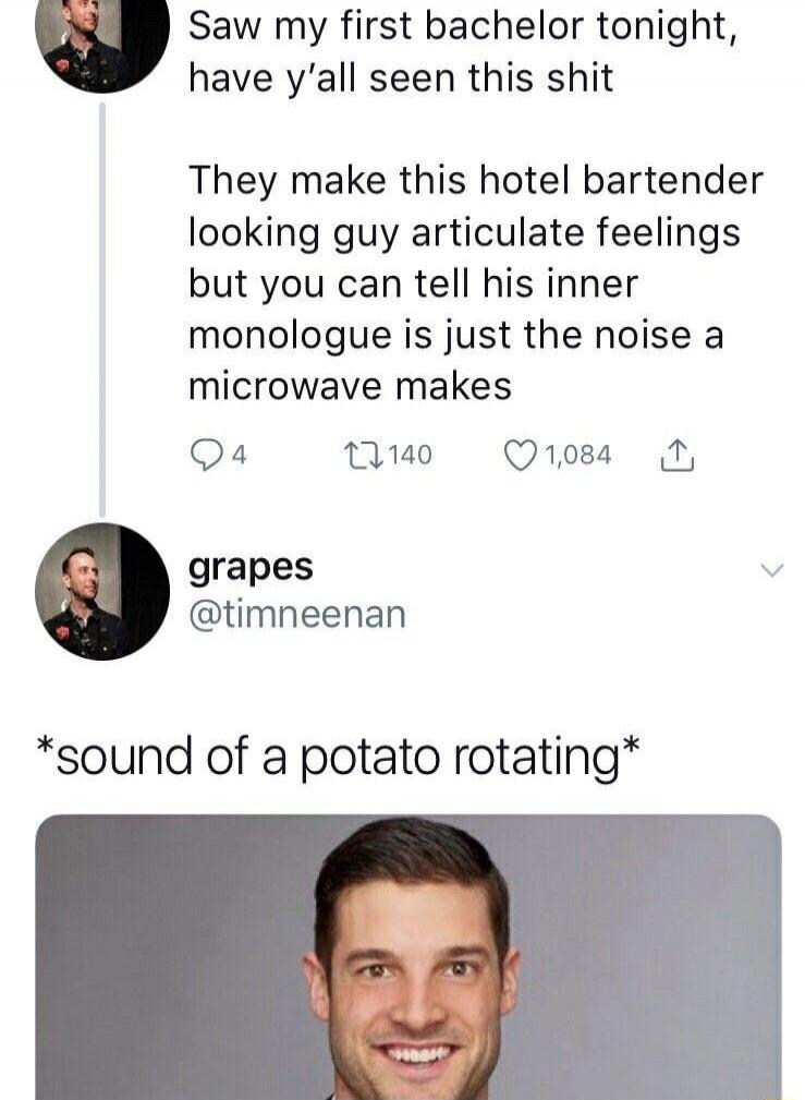 Saw my first bachelor tonight, have y'all seen this shit They make this hotel bartender looking guy articulate feelings but you can tell his inner monologue is just the noise a microwave makes

grapes @timneenan
*sound of a potato rotating*