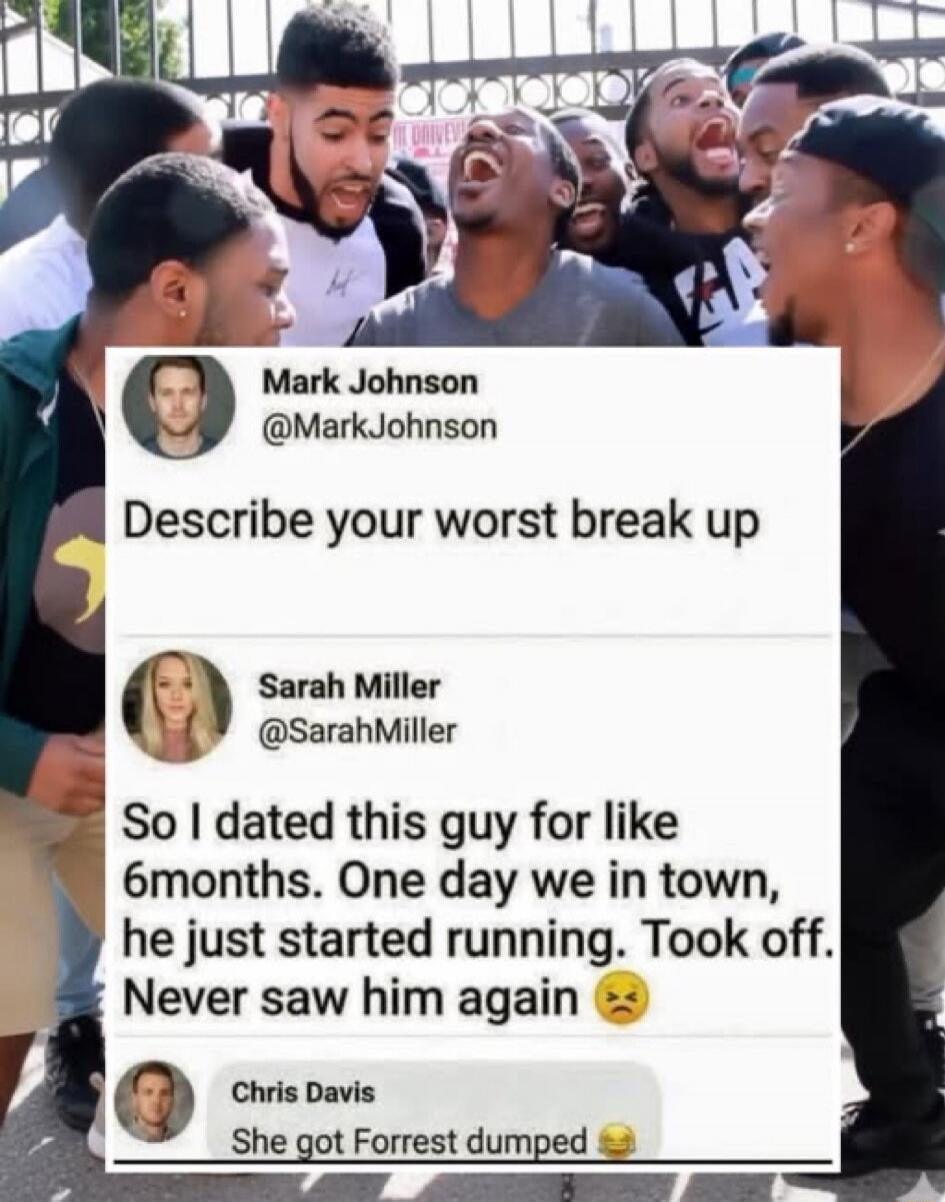 Mark Johnson @MarkJohnson Describe your worst break up
Sarah Miller @SarahMiller So I dated this guy for like 6 months. One day we in town, he just started running. Took off. Never saw him again 😟
Chris Davis