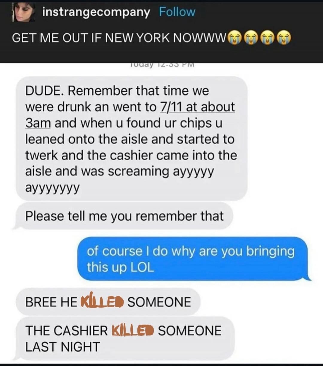 GET ME OUT IF NEW YORK NOWWWW 😭😭😭😭

DUDE. Remember that time we were drunk an went to 7/11 at about 3am and when u found ur chips u leaned onto the aisle and started to twerk and the cashier came into the aisle and was screaming ayyyyy ayyyyyyyy

Please tell me you remember that

of course I do why are you bringing this up LOL

BREE HE KILLED SOMEO