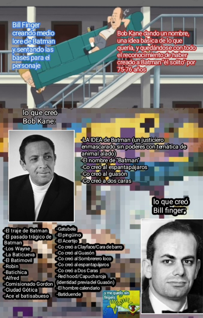 Bill Finger creando medio lore de Batman y sentando las bases para el personaje
Bob Kane dando un nombre, una idea básica de lo que quería, y quedándose con todo el reconocimiento de haber creado a Batman 'el solito' por 75-76 años
lo que creó Bob Kane:
El traje de Batman
El pasado trágico de Batman
Los Wayne
La Batcueva
Robin
Batichica
Alfred
Comi