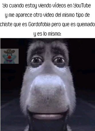 Yo cuando estoy viendo vídeos en YouTube y me aparece otro video del mismo tipo de chiste que es Gordofobia pero que es quemado y es lo mismo:

y es lo mismo: