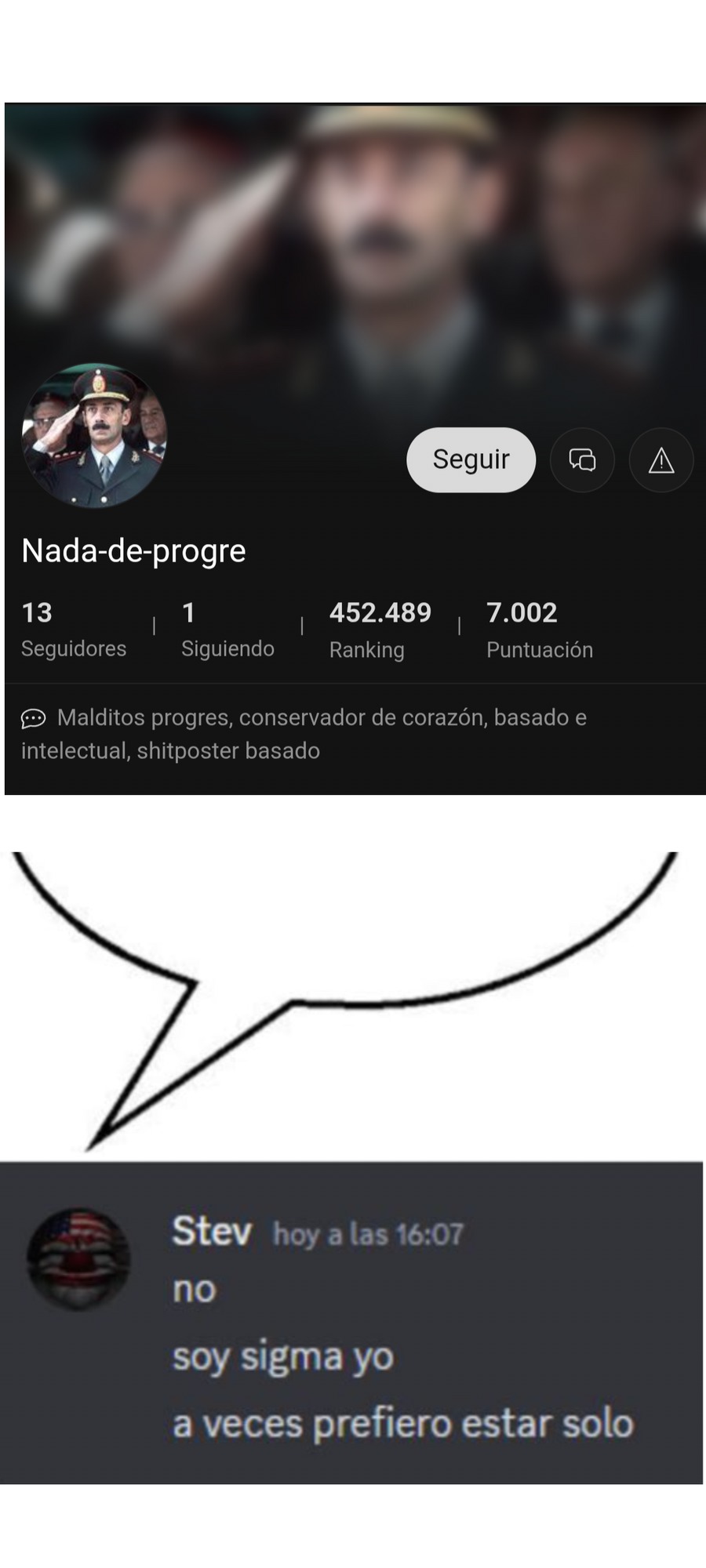 Nada-de-progre
13 Seguidores
1 Siguiendo
452.489 Ranking
7.002 Puntuación
Malditos progres, conservador de corazón, basado e intellectual, shitposter basado
Stev hoy a las 16:07
no
soy sigma yo
a veces prefiero estar solo