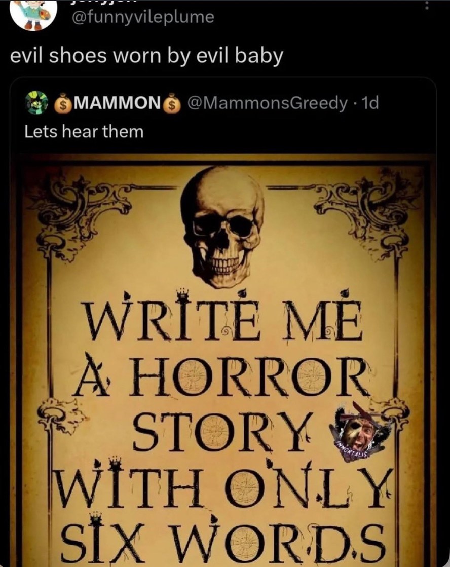 evil shoes worn by evil baby
Lets hear them
WRITE ME A HORROR STORY WITH ONLY SIX WORDS