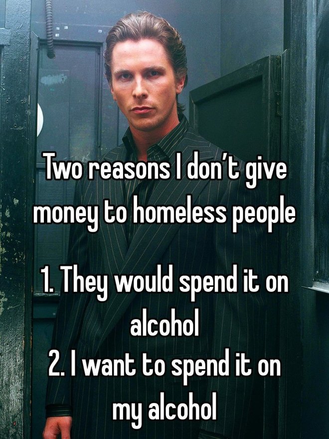 Two reasons I don't give money to homeless people 1. They would spend it on alcohol 2. I want to spend it on my alcohol