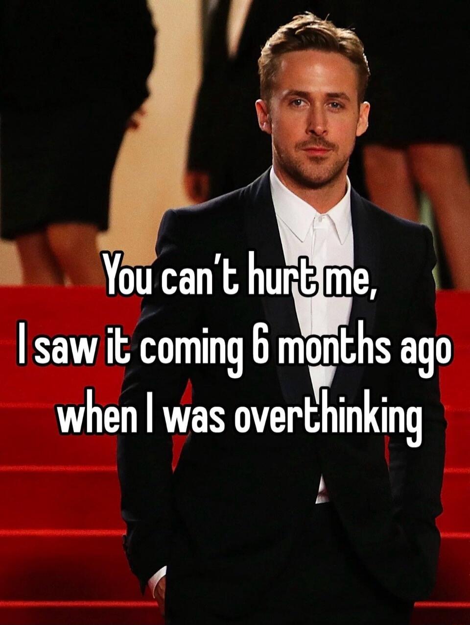 You can't hurt me, I saw it coming 6 months ago when I was overthinking