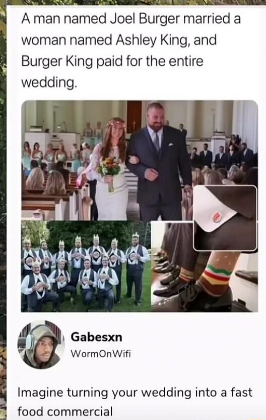 A man named Joel Burger married a woman named Ashley King, and Burger King paid for the entire wedding. Imagine turning your wedding into a fast food commercial