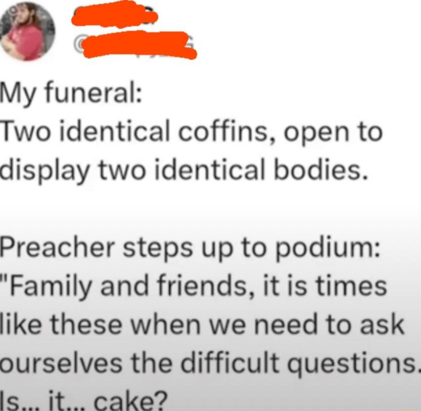 My funeral:
Two identical coffins, open to display two identical bodies.

Preacher steps up to podium:
