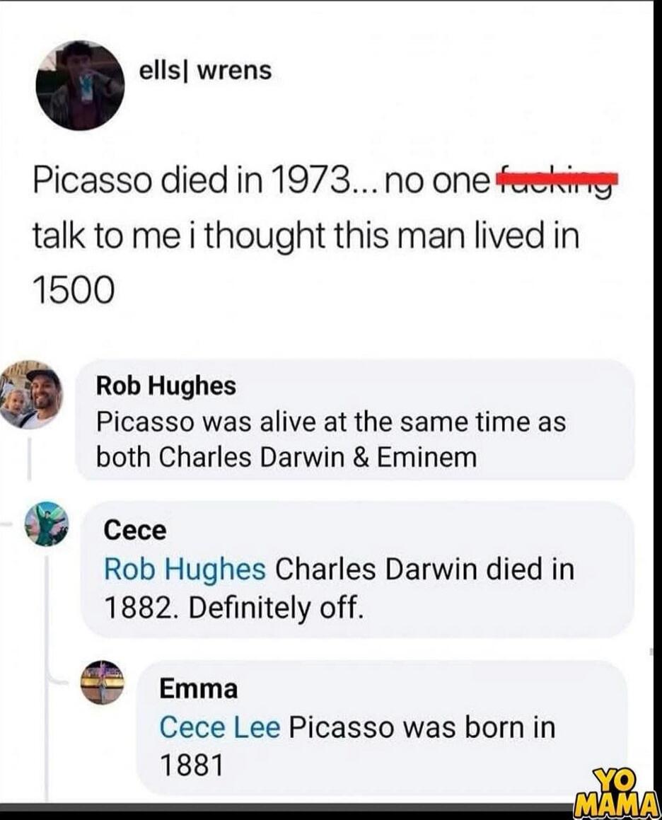 Picasso died in 1973... no one f***ing talk to me i thought this man lived in 1500
Rob Hughes Picasso was alive at the same time as both Charles Darwin & Eminem
Cece Charles Darwin died in 1882. Definitely off.
Emma Picasso was born in 1881