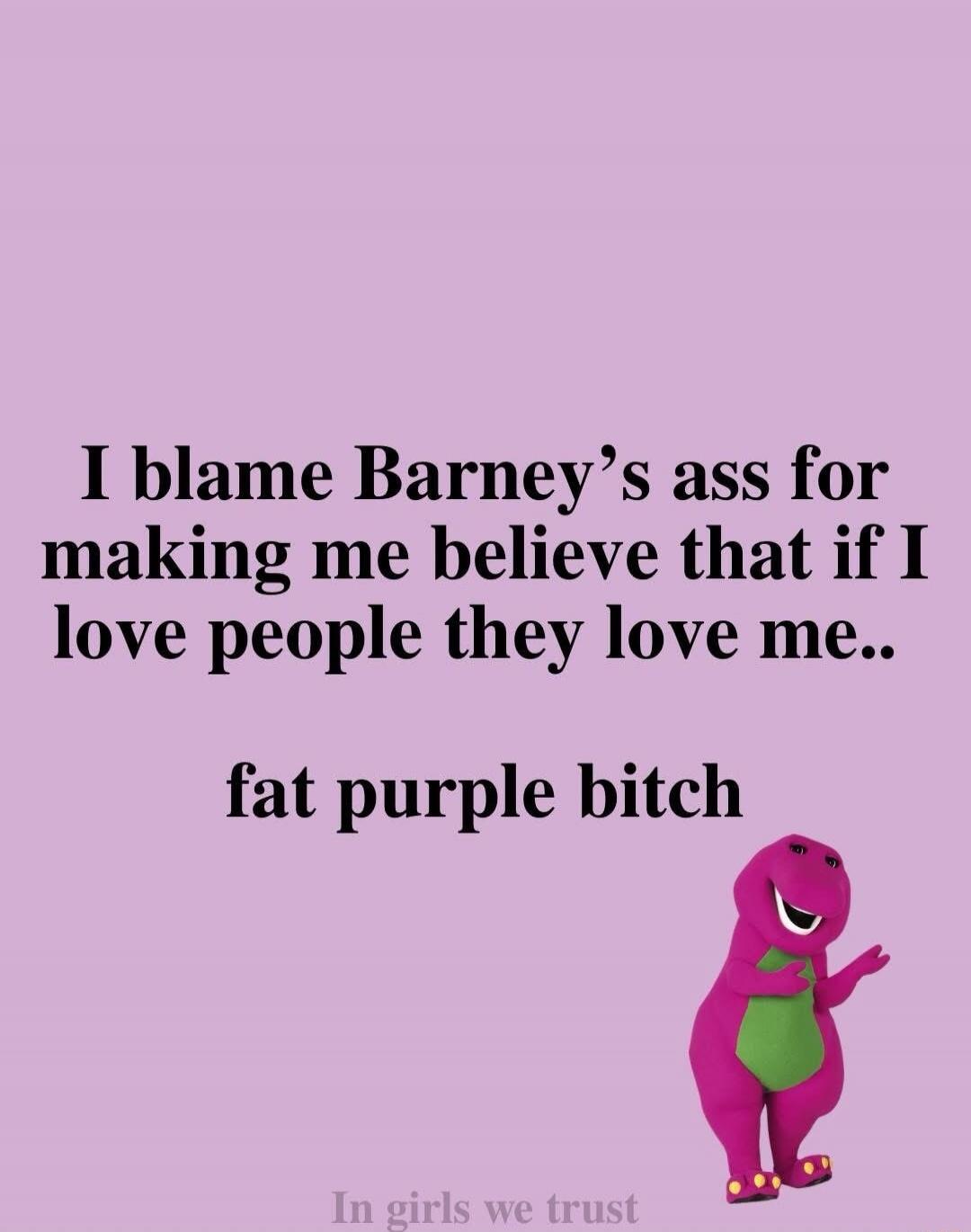 I blame Barney’s ass for making me believe that if I love people they love me.. fat purple bitch