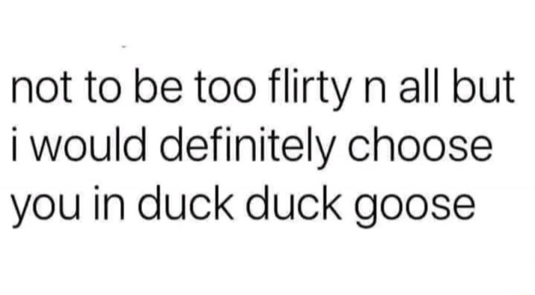 not to be too flirty n all but i would definitely choose you in duck duck goose