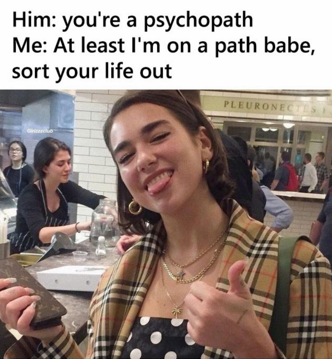 Him: you're a psychopath Me: At least I'm on a path babe, sort your life out