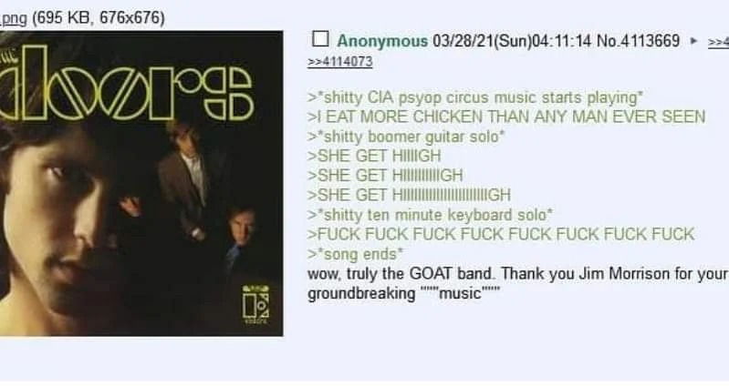 ID de sesión: 11096.
+ Anonymous 03/28/21(Sun)04:11:14 No.4113693
>> ...
-shitty CIA psyop circus music starts playing
-EAT MORE CHICKEN THAN ANY MAN EVER SEEN
-shitty boomer guitar solo
-SHE GET HIGH!
-shitty ten minute keyboard solo
-FUCK FUCK FUCK FUCK FUCK FUCK
-song ends
-wow, truly the GOAT band. Thank you Jim Morrison for your groundbreaking