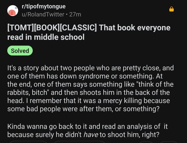 [TOMT][BOOK][CLASSIC] That book everyone read in middle school

Solved

It's a story about two people who are pretty close, and one of them has down syndrome or something. At the end, one of them says something like 'think of the rabbits, bitch,' and then shoots him in the back of the head. I remember that it was a mercy killing because some bad pe
