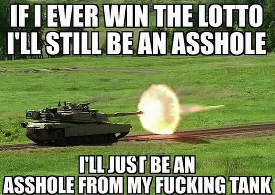 IF I EVER WIN THE LOTTO
I'LL STILL BE AN ASSHOLE
I'LL JUST BE AN ASSHOLE FROM MY FUCKING TANK