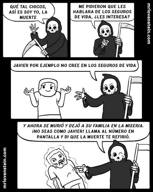 QUÉ TAL CHICOS, ASÍ ES YO, LA MUERTE
ME PIDIERON QUE LES HABLARA DE LOS SEGUROS DE VIDA, ¿LES INTERESA?
JAVIER POR EJEMPLO NO CREE EN LOS SEGUROS DE VIDA
Y AHORA SE MURIÓ Y DEJÓ A SU FAMILIA EN LA MISERIA. ¡NO SEAS COMO JAVIER! LLAMA AL NÚMERO EN PANTALLA Y DI QUE LA MUERTE TE REFERIÓ.