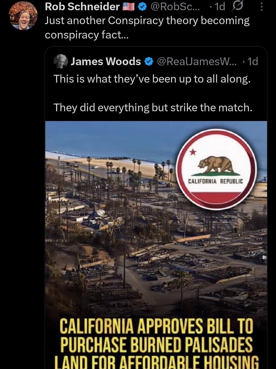 Just another Conspiracy theory becoming conspiracy fact... This is what they’ve been up to all along. They did everything but strike the match. CALIFORNIA APPROVES BILL TO PURCHASE BURNED PALISADES LAND FOR AFFORDABLE HOUSING
