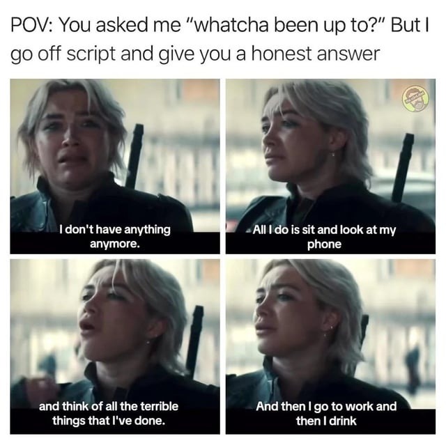 POV: You asked me “what’ve you been up to?” But I go off script and give you an honest answer
I don’t have anything anymore.
All I do is sit and look at my phone
and think of all the terrible things that I’ve done.
And then I go to work and then I drink