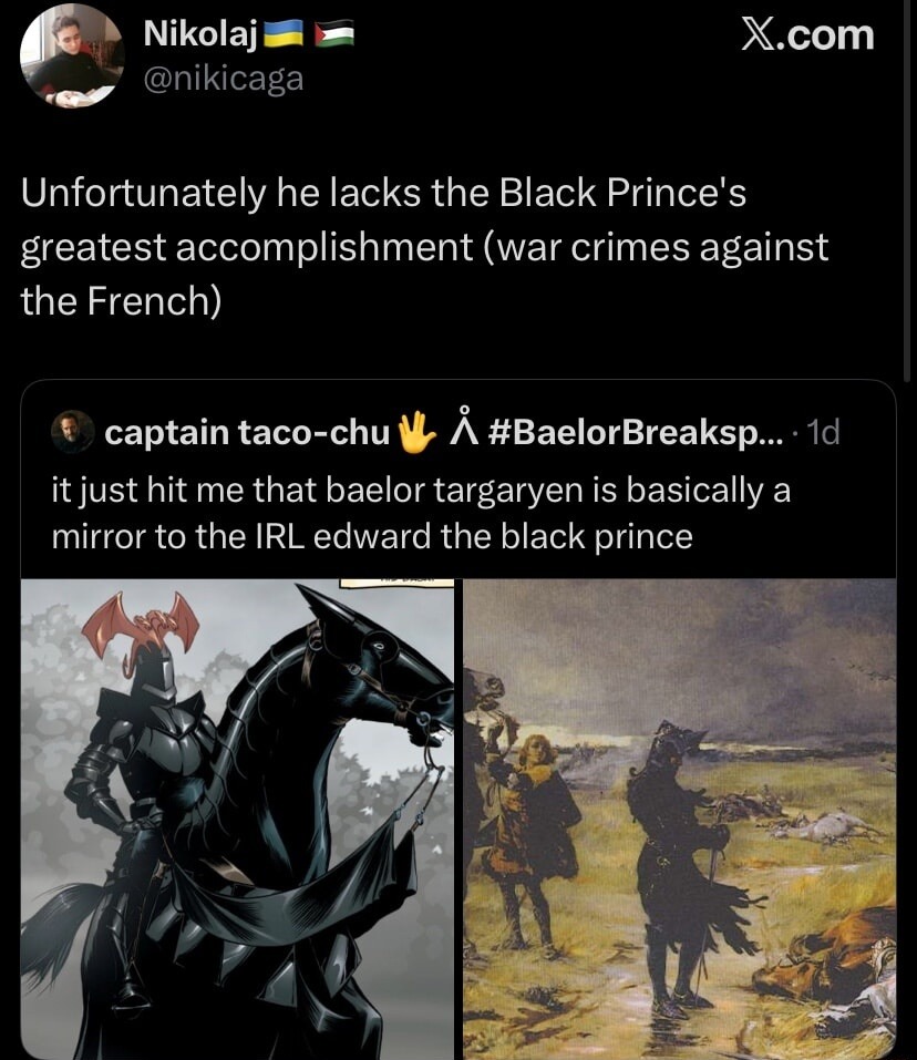 Unfortunately he lacks the Black Prince's greatest accomplishment (war crimes against the French) it just hit me that baelor targaryen is basically a mirror to the IRL edward the black prince
