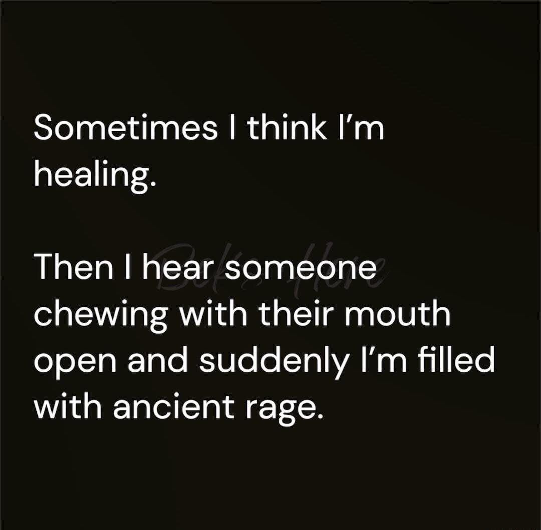 Sometimes I think I’m healing. Then I hear someone chewing with their mouth open and suddenly I’m filled with ancient rage.