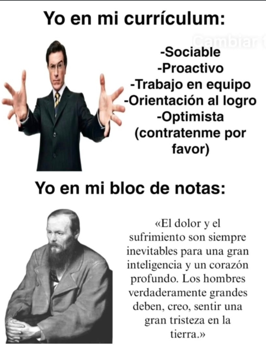 Yo en mi currículum:
- Sociable
- Proactivo
- Trabajo en equipo
- Orientación al logro
- Optimista (contráteme por favor)

Yo en mi bloc de notas:
«El dolor y el sufrimiento son siempre inevitables para una gran inteligencia y un corazón profundo. Los hombres verdaderamente grandes deben, creo, sentir una gran tristeza en la tierra.»
