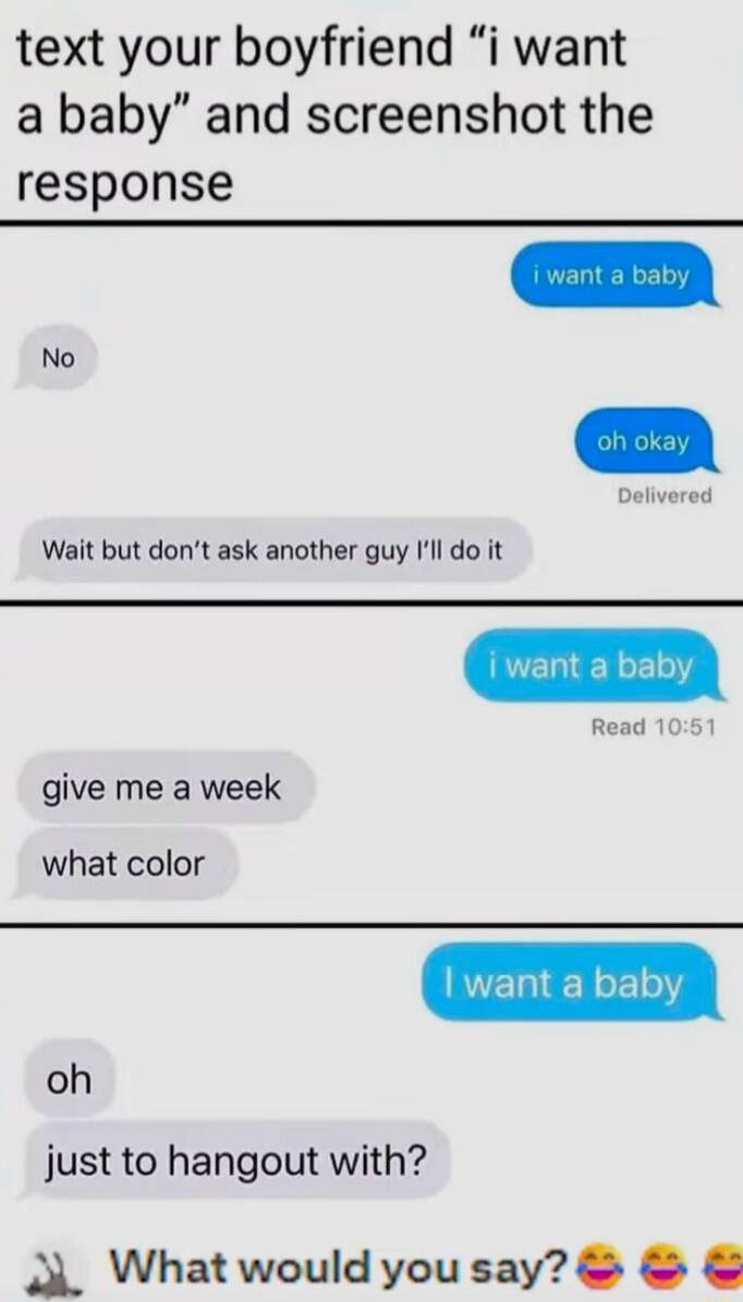 i want a baby
No
oh okay
Delivered
Wait but don’t ask another guy I’ll do it

i want a baby
Read 10:51
give me a week
what color

I want a baby
oh
just to hangout with?

What would you say? 😅😅😅