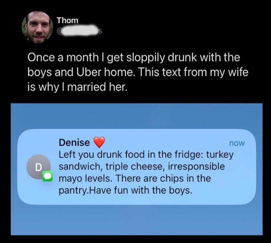 Once a month I get sloppily drunk with the boys and Uber home. This text from my wife is why I married her.

Denise ❤️
Left you drunk food in the fridge: turkey sandwich, triple cheese, irresponsible mayo levels. There are chips in the pantry. Have fun with the boys.