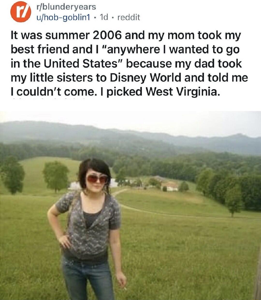 It was summer 2006 and my mom took my best friend and I anywhere I wanted to go in the United States because my dad took my little sisters to Disney World and told me I couldn't come. I picked West Virginia.