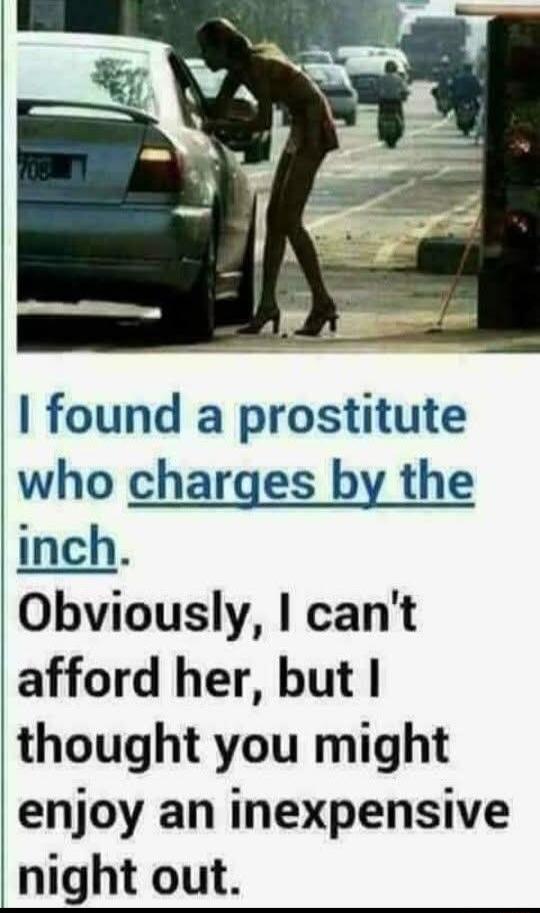 I found a prostitute who charges by the inch. Obviously, I can't afford her, but I thought you might enjoy an inexpensive night out.