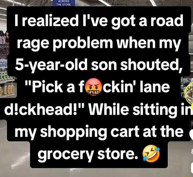 I realized I've got a road rage problem when my 5-year-old son shouted, 'Pick a f**kin' lane d!ckhead!' While sitting in my shopping cart at the grocery store.