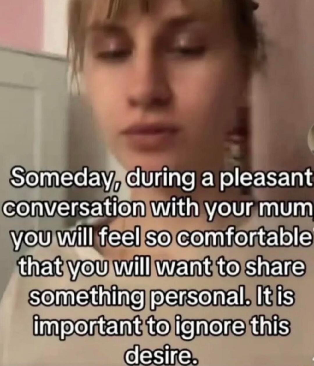 Someday, during a pleasant conversation with your mum you will feel so comfortable that you will want to share something personal. It is important to ignore this desire.