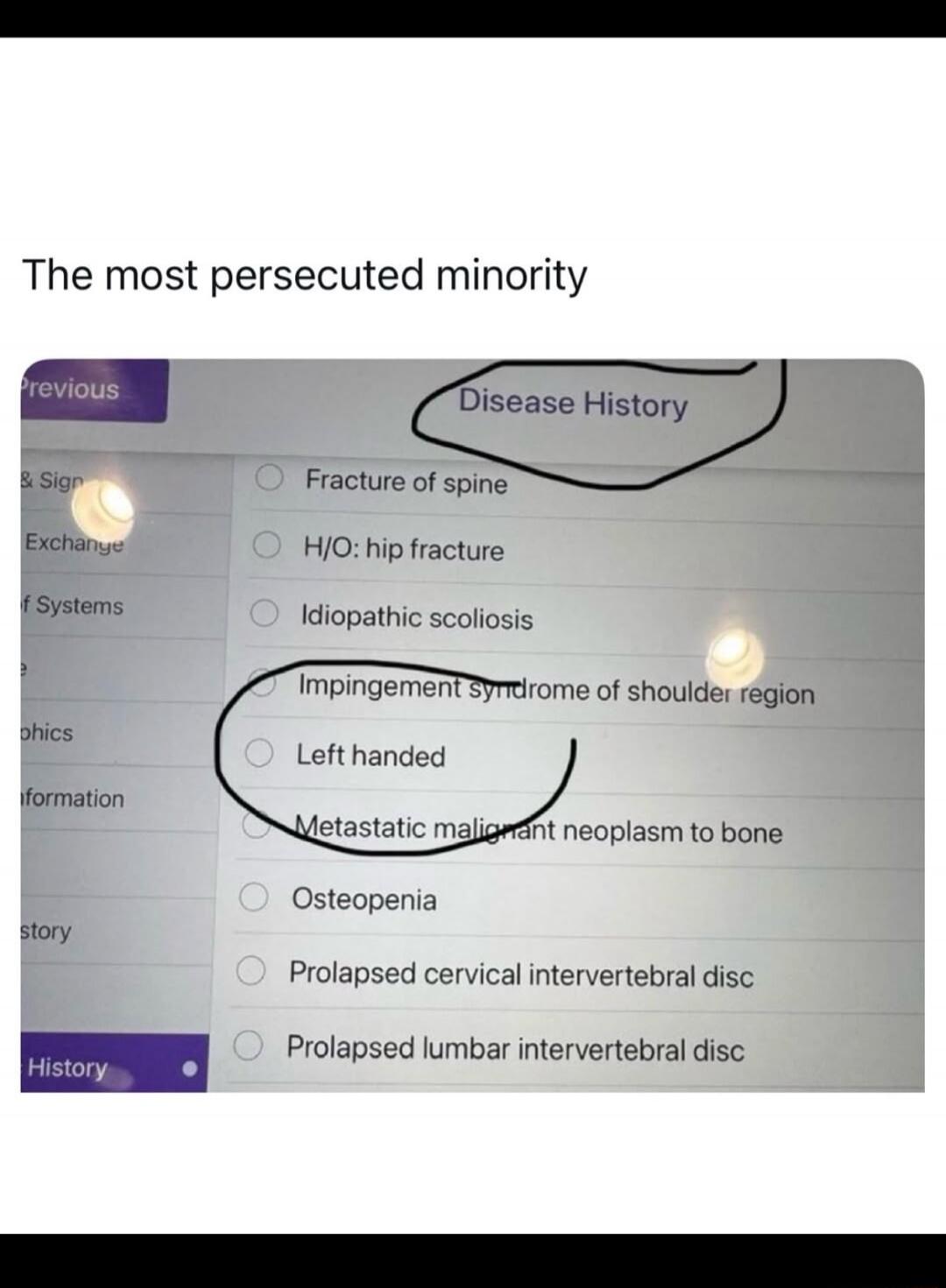 The most persecuted minority

Disease History

Fracture of spine
H/O: hip fracture
Idiopathic scoliosis
Impingement syndrome of shoulder region
Left handed
Metastatic malignant neoplasm to bone
Osteopenia
Prolapsed cervical intervertebral disc
Prolapsed lumbar intervertebral disc