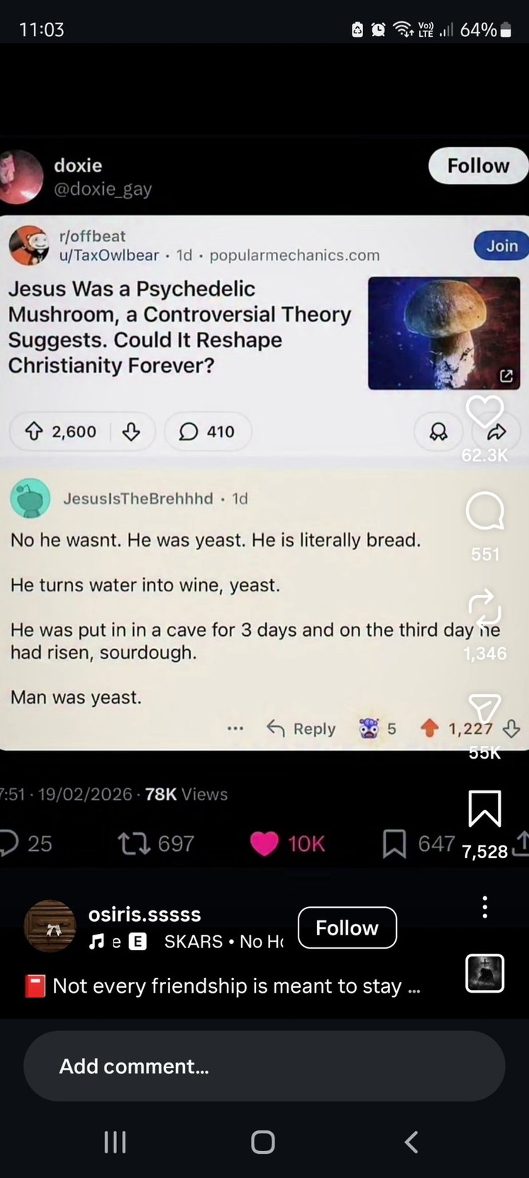 doxie @doxie_gay
r/offbeat u/TaxOwlbear · 1d · popularmechanics.com
Jesus Was a Psychedelic Mushroom, a Controversial Theory Suggests. Could It Reshape Christianity Forever?
[image]
JesusIsTheBrehh · 1d
No he wasnt. He was yeast. He is literally bread.
He turns water into wine, yeast.
He was put in in a cave for 3 days and on the third day he had r